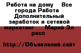 Работа на дому  - Все города Работа » Дополнительный заработок и сетевой маркетинг   . Марий Эл респ.